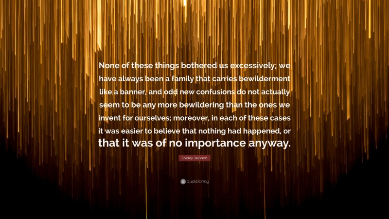 Shirley Jackson Quote: “None of these things bothered us excessively; we have always been a family that carries bewilderment like a banner, and odd new confusions do not actually seem to be any more bewildering than the ones we invent for ourselves; moreover, in each of these cases it was easier to believe that nothing had happened, or that it was of no importance anyway.”