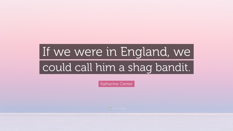 Katherine Center Quote: “If we were in England, we could call him a shag bandit.”