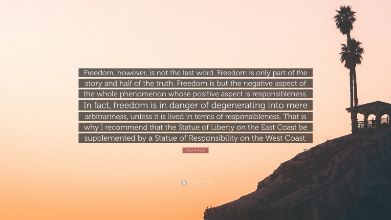 Viktor E. Frankl Quote: “Freedom, however, is not the last word. Freedom is only part of the story and half of the truth. Freedom is but the negative aspect of the whole phenomenon whose positive aspect is responsibleness. In fact, freedom is in danger of degenerating into mere arbitrariness, unless it is lived in terms of responsibleness. That is why I recommend that the Statue of Liberty on the East Coast be supplemented by a Statue of Responsibility on the West Coast.”