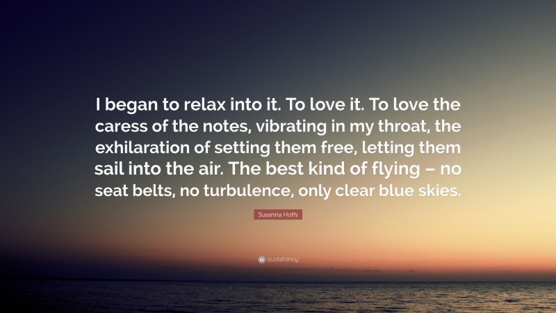 Susanna Hoffs Quote: “I began to relax into it. To love it. To love the caress of the notes, vibrating in my throat, the exhilaration of setting them free, letting them sail into the air. The best kind of flying – no seat belts, no turbulence, only clear blue skies.”