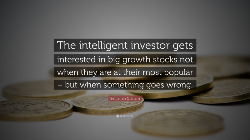 Benjamin Graham Quote: “The intelligent investor gets interested in big growth stocks not when they are at their most popular – but when something goes wrong.”