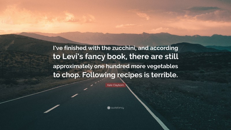 Kate Clayborn Quote: “I’ve finished with the zucchini, and according to Levi’s fancy book, there are still approximately one hundred more vegetables to chop. Following recipes is terrible.”