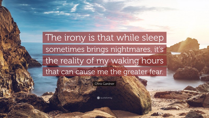 Chris Gardner Quote: “The irony is that while sleep sometimes brings nightmares, it’s the reality of my waking hours that can cause me the greater fear.”