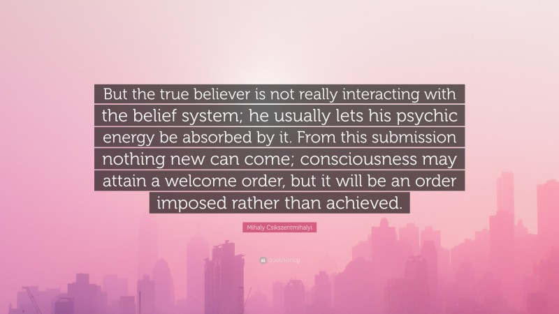 Mihaly Csikszentmihalyi Quote: “But the true believer is not really interacting with the belief system; he usually lets his psychic energy be absorbed by it. From this submission nothing new can come; consciousness may attain a welcome order, but it will be an order imposed rather than achieved.”