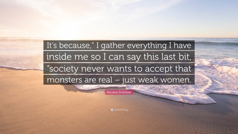 Micalea Smeltzer Quote: “It’s because,” I gather everything I have inside me so I can say this last bit, “society never wants to accept that monsters are real – just weak women.”