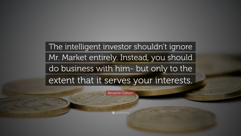 Benjamin Graham Quote: “The intelligent investor shouldn’t ignore Mr. Market entirely. Instead, you should do business with him- but only to the extent that it serves your interests.”