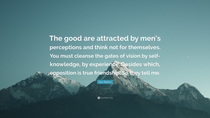 Saul Bellow Quote: “The good are attracted by men’s perceptions and think not for themselves. You must cleanse the gates of vision by self-knowledge, by experience. Besides which, opposition is true friendship. So they tell me.”