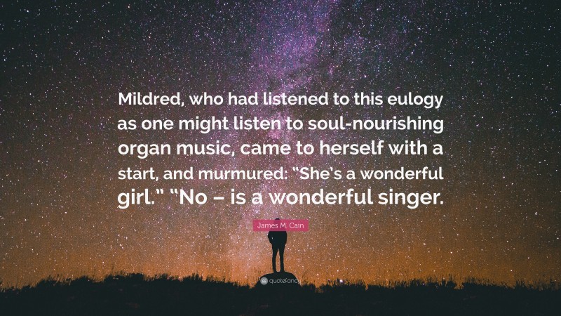 James M. Cain Quote: “Mildred, who had listened to this eulogy as one might listen to soul-nourishing organ music, came to herself with a start, and murmured: “She’s a wonderful girl.” “No – is a wonderful singer.”