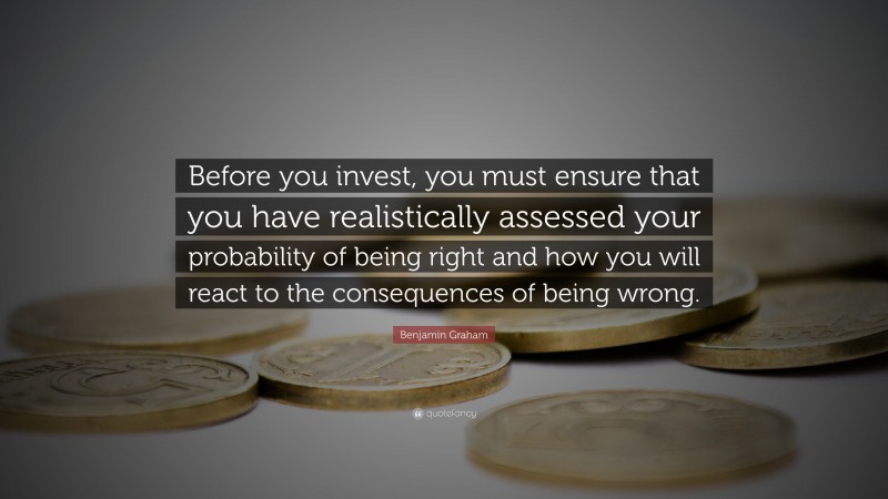 Benjamin Graham Quote: “Before you invest, you must ensure that you have realistically assessed your probability of being right and how you will react to the consequences of being wrong.”