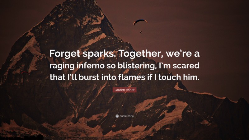 Lauren Asher Quote: “Forget sparks. Together, we’re a raging inferno so blistering, I’m scared that I’ll burst into flames if I touch him.”