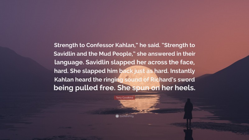 Terry Goodkind Quote: “Strength to Confessor Kahlan,” he said. “Strength to Savidlin and the Mud People,” she answered in their language. Savidlin slapped her across the face, hard. She slapped him back just as hard. Instantly Kahlan heard the ringing sound of Richard’s sword being pulled free. She spun on her heels.”