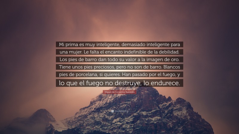 Miguel de Cervantes Saavedra Quote: “Mi prima es muy inteligente, demasiado inteligente para una mujer. Le falta el encanto indefinible de la debilidad. Los pies de barro dan todo su valor a la imagen de oro. Tiene unos pies preciosos, pero no son de barro. Blancos pies de porcelana, si quieres. Han pasado por el fuego, y lo que el fuego no destruye, lo endurece.”