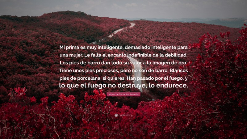 Miguel de Cervantes Saavedra Quote: “Mi prima es muy inteligente, demasiado inteligente para una mujer. Le falta el encanto indefinible de la debilidad. Los pies de barro dan todo su valor a la imagen de oro. Tiene unos pies preciosos, pero no son de barro. Blancos pies de porcelana, si quieres. Han pasado por el fuego, y lo que el fuego no destruye, lo endurece.”