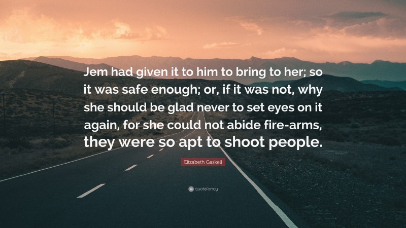 Elizabeth Gaskell Quote: “Jem had given it to him to bring to her; so it was safe enough; or, if it was not, why she should be glad never to set eyes on it again, for she could not abide fire-arms, they were so apt to shoot people.”