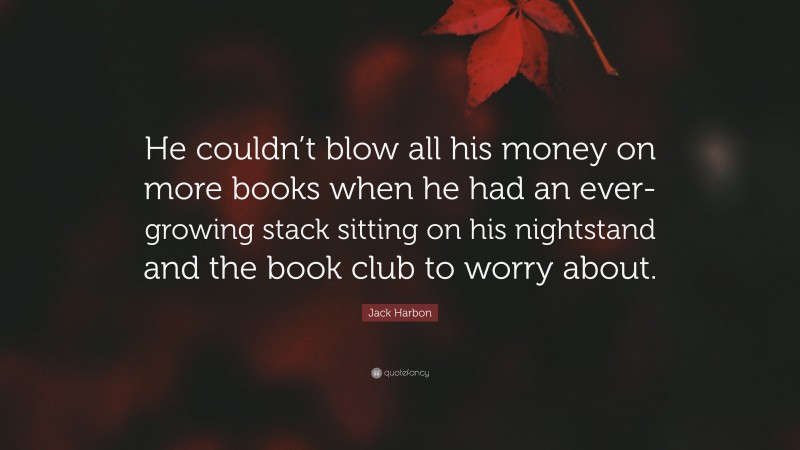 Jack Harbon Quote: “He couldn’t blow all his money on more books when he had an ever-growing stack sitting on his nightstand and the book club to worry about.”