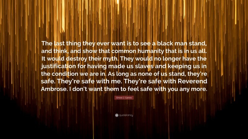 Ernest J. Gaines Quote: “The last thing they ever want is to see a black man stand, and think, and show that common humanity that is in us all. It would destroy their myth. They would no longer have the justification for having made us slaves and keeping us in the condition we are in. As long as none of us stand, they’re safe. They’re safe with me. They’re safe with Reverend Ambrose. I don’t want them to feel safe with you any more.”