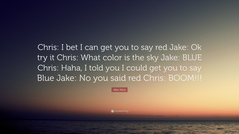Alex Nice Quote: “Chris: I bet I can get you to say red Jake: Ok try it Chris: What color is the sky Jake: BLUE Chris: Haha, I told you I could get you to say Blue Jake: No you said red Chris: BOOM!!!”