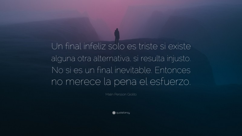 Malin Persson Giolito Quote: “Un final infeliz solo es triste si existe alguna otra alternativa, si resulta injusto. No si es un final inevitable. Entonces no merece la pena el esfuerzo.”