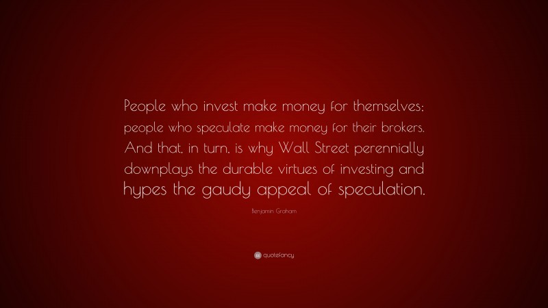 Benjamin Graham Quote: “People who invest make money for themselves; people who speculate make money for their brokers. And that, in turn, is why Wall Street perennially downplays the durable virtues of investing and hypes the gaudy appeal of speculation.”