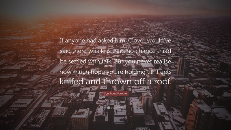 Joe Abercrombie Quote: “If anyone had asked him, Clover would’ve said there was less than no chance this’d be settled with talk. But you never realise how much hope you’re holding till it gets knifed and thrown off a roof.”