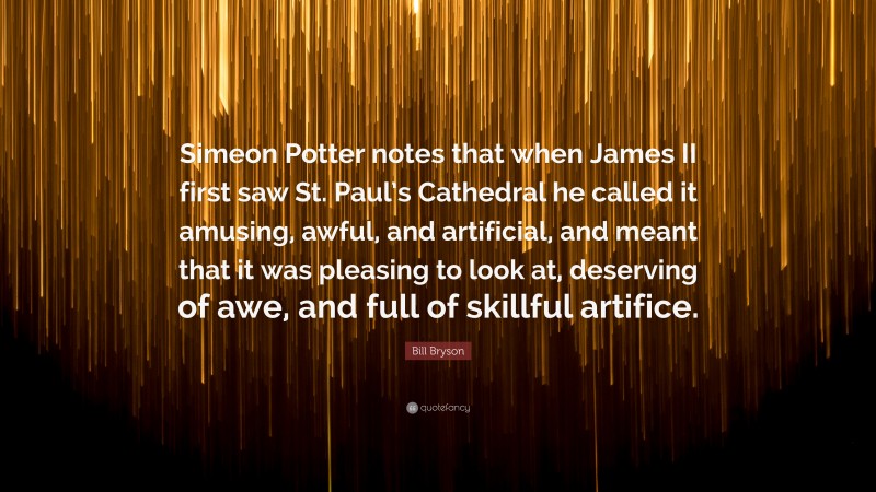 Bill Bryson Quote: “Simeon Potter notes that when James II first saw St. Paul’s Cathedral he called it amusing, awful, and artificial, and meant that it was pleasing to look at, deserving of awe, and full of skillful artifice.”