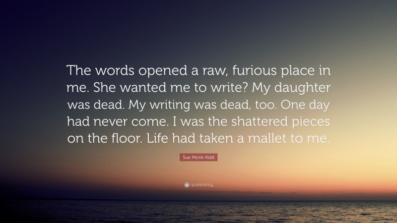 Sue Monk Kidd Quote: “The words opened a raw, furious place in me. She wanted me to write? My daughter was dead. My writing was dead, too. One day had never come. I was the shattered pieces on the floor. Life had taken a mallet to me.”