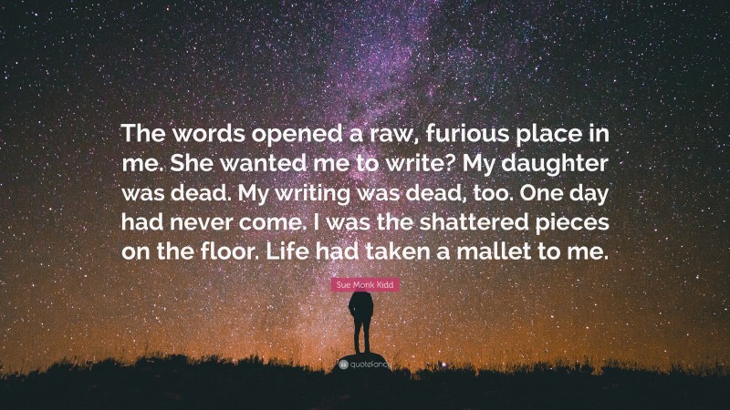 Sue Monk Kidd Quote: “The words opened a raw, furious place in me. She wanted me to write? My daughter was dead. My writing was dead, too. One day had never come. I was the shattered pieces on the floor. Life had taken a mallet to me.”