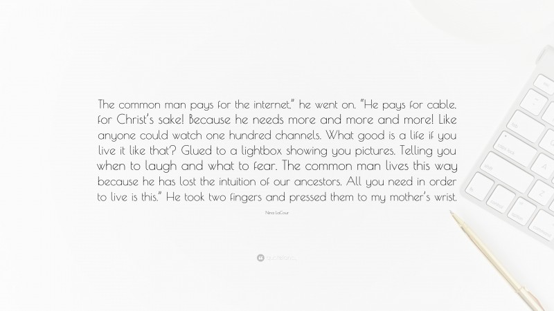 Nina LaCour Quote: “The common man pays for the internet,” he went on. “He pays for cable, for Christ’s sake! Because he needs more and more and more! Like anyone could watch one hundred channels. What good is a life if you live it like that? Glued to a lightbox showing you pictures. Telling you when to laugh and what to fear. The common man lives this way because he has lost the intuition of our ancestors. All you need in order to live is this.” He took two fingers and pressed them to my mother’s wrist.”