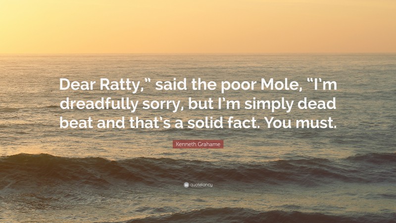 Kenneth Grahame Quote: “Dear Ratty,” said the poor Mole, “I’m dreadfully sorry, but I’m simply dead beat and that’s a solid fact. You must.”