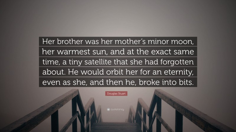 Douglas Stuart Quote: “Her brother was her mother’s minor moon, her warmest sun, and at the exact same time, a tiny satellite that she had forgotten about. He would orbit her for an eternity, even as she, and then he, broke into bits.”