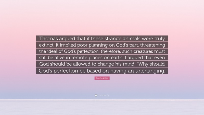 Sue Monk Kidd Quote: “Thomas argued that if these strange animals were truly extinct, it implied poor planning on God’s part, threatening the ideal of God’s perfection, therefore, such creatures must still be alive in remote places on earth. I argued that even God should be allowed to change his mind. “Why should God’s perfection be based on having an unchanging.”