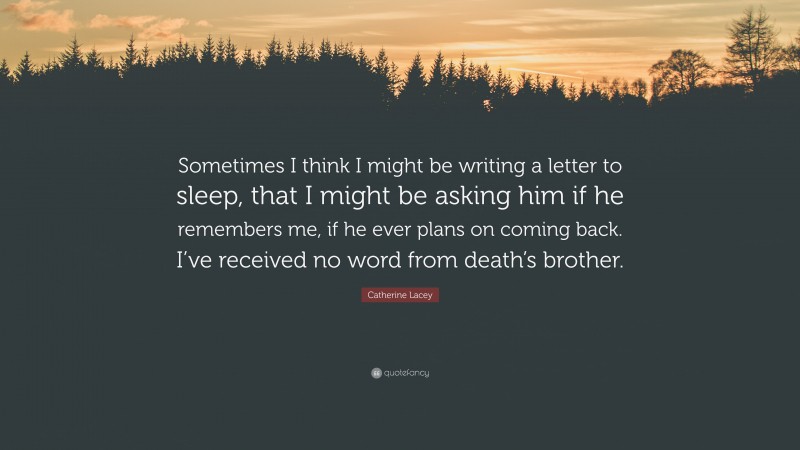 Catherine Lacey Quote: “Sometimes I think I might be writing a letter to sleep, that I might be asking him if he remembers me, if he ever plans on coming back. I’ve received no word from death’s brother.”