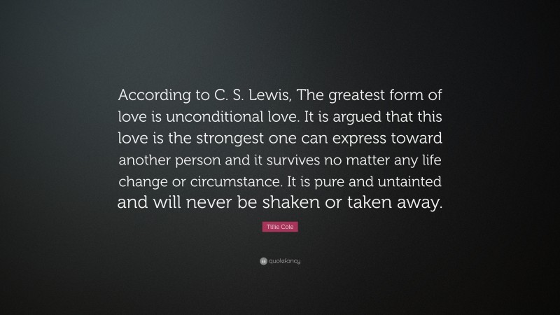 Tillie Cole Quote: “According to C. S. Lewis, The greatest form of love is unconditional love. It is argued that this love is the strongest one can express toward another person and it survives no matter any life change or circumstance. It is pure and untainted and will never be shaken or taken away.”