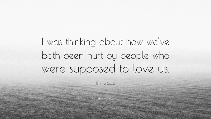 Emma Scott Quote: “I was thinking about how we’ve both been hurt by people who were supposed to love us.”