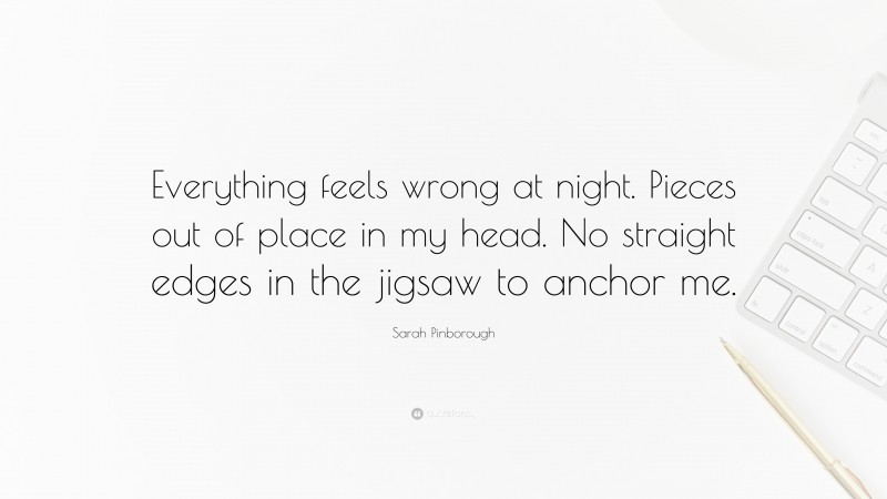 Sarah Pinborough Quote: “Everything feels wrong at night. Pieces out of place in my head. No straight edges in the jigsaw to anchor me.”