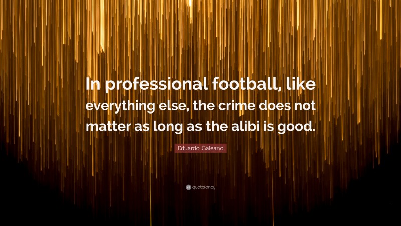 Eduardo Galeano Quote: “In professional football, like everything else, the crime does not matter as long as the alibi is good.”