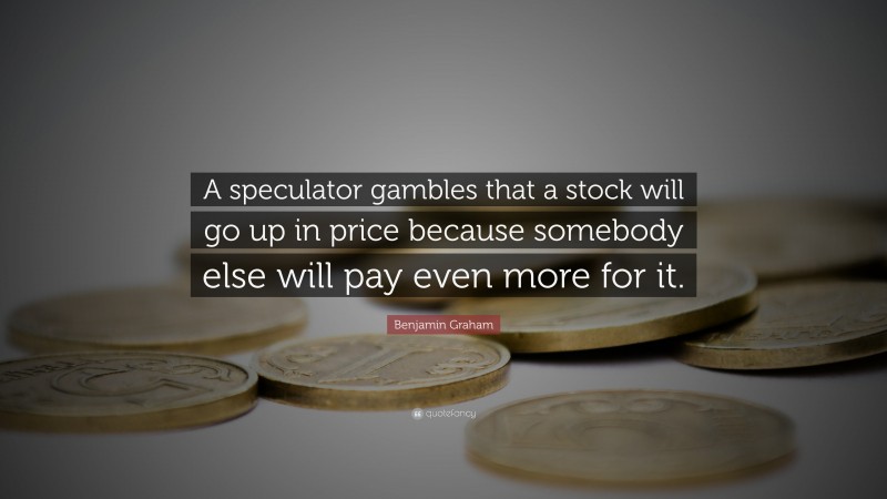 Benjamin Graham Quote: “A speculator gambles that a stock will go up in price because somebody else will pay even more for it.”