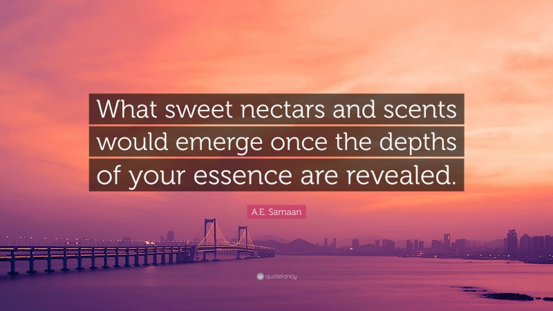 A.E. Samaan Quote: “What sweet nectars and scents would emerge once the depths of your essence are revealed.”