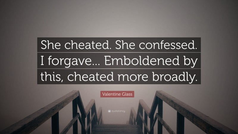 Valentine Glass Quote: “She cheated. She confessed. I forgave... Emboldened by this, cheated more broadly.”