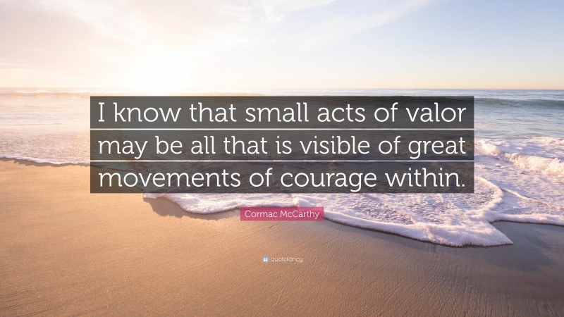 Cormac McCarthy Quote: “I know that small acts of valor may be all that is visible of great movements of courage within.”