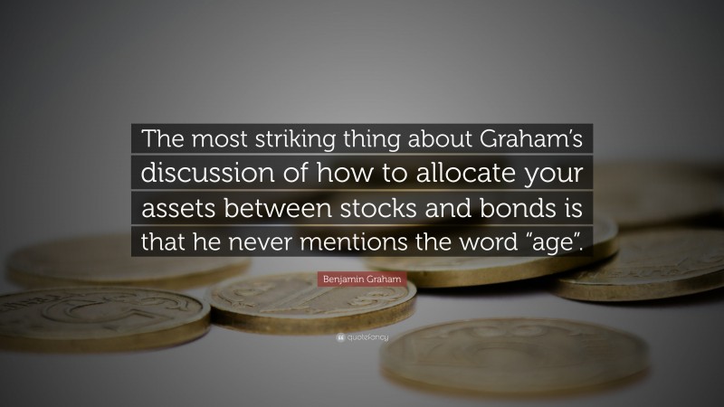 Benjamin Graham Quote: “The most striking thing about Graham’s discussion of how to allocate your assets between stocks and bonds is that he never mentions the word “age”.”