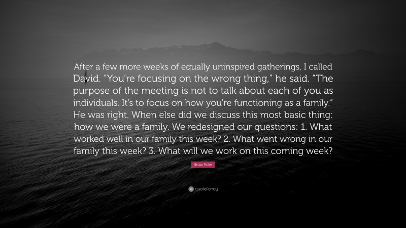 Bruce Feiler Quote: “After a few more weeks of equally uninspired gatherings, I called David. “You’re focusing on the wrong thing,” he said. “The purpose of the meeting is not to talk about each of you as individuals. It’s to focus on how you’re functioning as a family.” He was right. When else did we discuss this most basic thing: how we were a family. We redesigned our questions: 1. What worked well in our family this week? 2. What went wrong in our family this week? 3. What will we work on this coming week?”