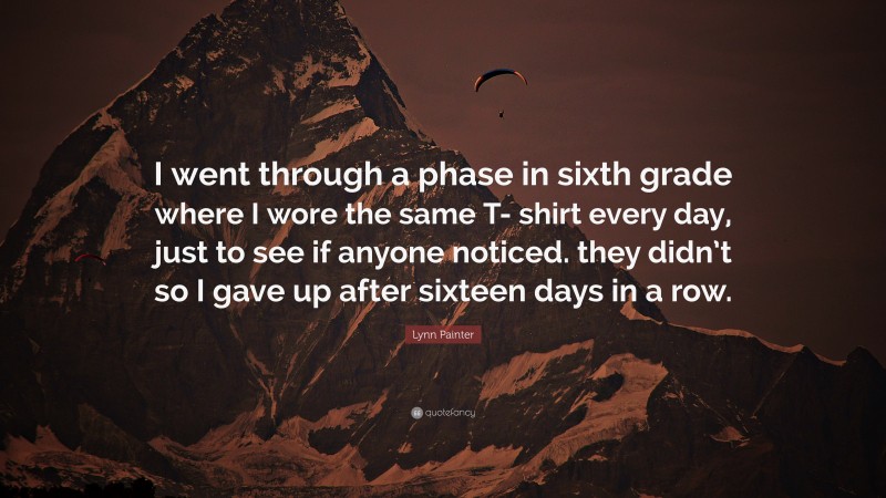 Lynn Painter Quote: “I went through a phase in sixth grade where I wore the same T- shirt every day, just to see if anyone noticed. they didn’t so I gave up after sixteen days in a row.”