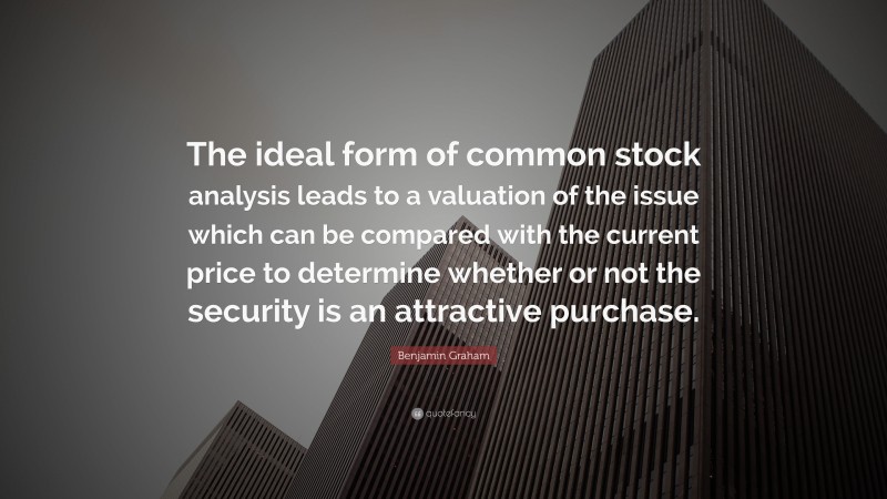 Benjamin Graham Quote: “The ideal form of common stock analysis leads to a valuation of the issue which can be compared with the current price to determine whether or not the security is an attractive purchase.”