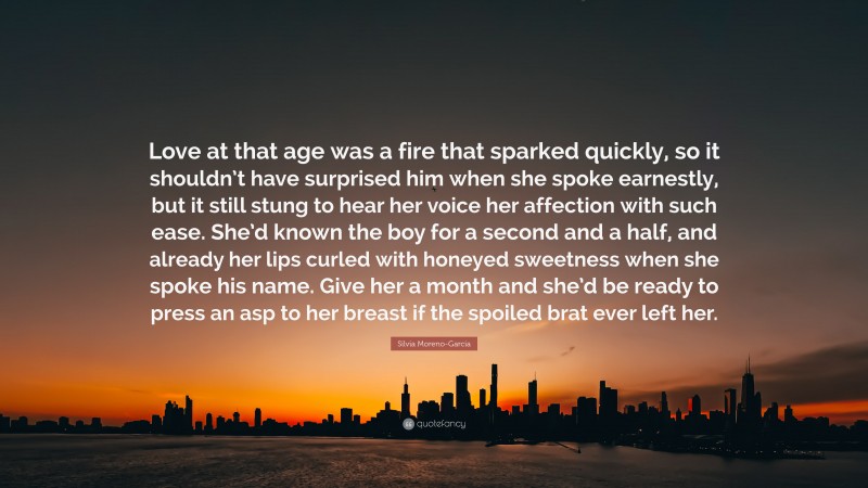 Silvia Moreno-Garcia Quote: “Love at that age was a fire that sparked quickly, so it shouldn’t have surprised him when she spoke earnestly, but it still stung to hear her voice her affection with such ease. She’d known the boy for a second and a half, and already her lips curled with honeyed sweetness when she spoke his name. Give her a month and she’d be ready to press an asp to her breast if the spoiled brat ever left her.”