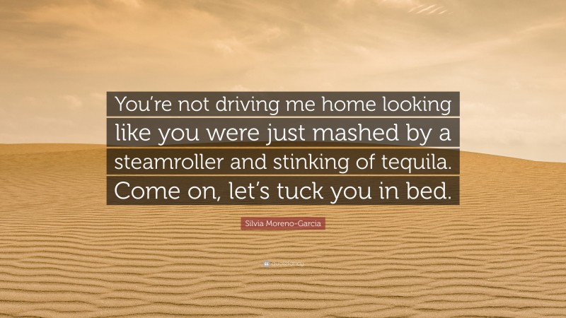 Silvia Moreno-Garcia Quote: “You’re not driving me home looking like you were just mashed by a steamroller and stinking of tequila. Come on, let’s tuck you in bed.”