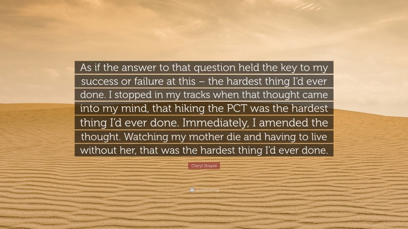 Cheryl Strayed Quote: “As if the answer to that question held the key to my success or failure at this – the hardest thing I’d ever done. I stopped in my tracks when that thought came into my mind, that hiking the PCT was the hardest thing I’d ever done. Immediately, I amended the thought. Watching my mother die and having to live without her, that was the hardest thing I’d ever done.”