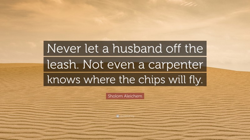 Sholom Aleichem Quote: “Never let a husband off the leash. Not even a carpenter knows where the chips will fly.”