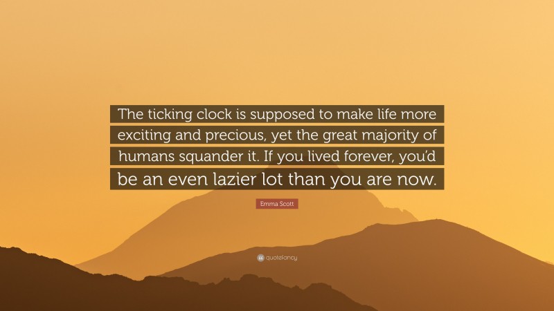 Emma Scott Quote: “The ticking clock is supposed to make life more exciting and precious, yet the great majority of humans squander it. If you lived forever, you’d be an even lazier lot than you are now.”