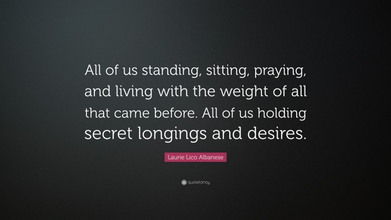 Laurie Lico Albanese Quote: “All of us standing, sitting, praying, and living with the weight of all that came before. All of us holding secret longings and desires.”